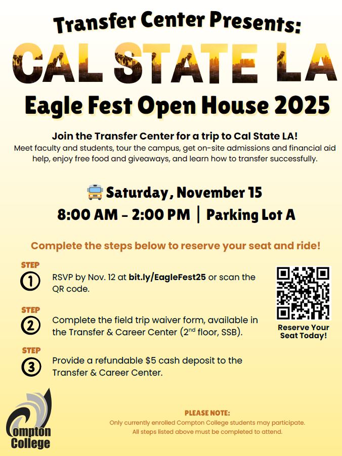 CSULA Eagle Fest 2025’ presented by the Compton College Transfer Center. Promotes a trip to Cal State LA’s Eagle Fest Open House on Saturday, November 15, from 8:00 AM to 2:00 PM, departing from Parking Lot A. Students will tour the campus, meet faculty and students, receive on-site admissions and financial aid support, and enjoy free food and giveaways. Participation is open only to currently enrolled Compton College students. Steps include RSVPing as soon as possible, completing a waiver form, and providing a refundable $5 cash deposit. RSVP link: bit.ly/EagleFest25